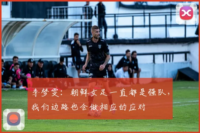 李梦雯：朝鲜女足一直都是强队，我们边路也会做相应的应对