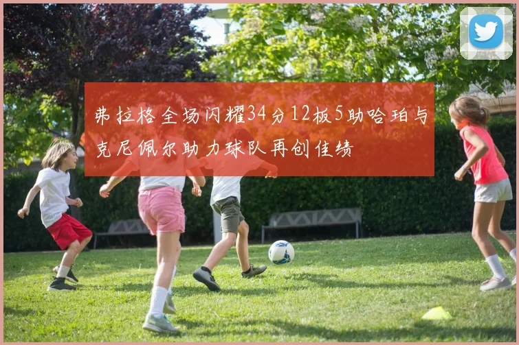 弗拉格全场闪耀34分12板5助哈珀与克尼佩尔助力球队再创佳绩