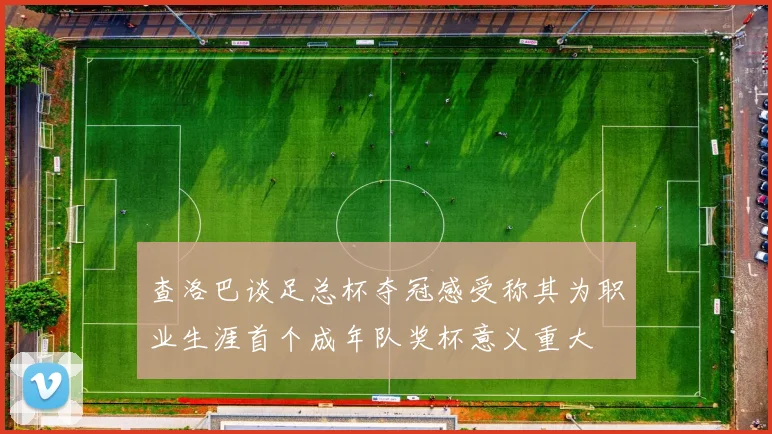 查洛巴谈足总杯夺冠感受称其为职业生涯首个成年队奖杯意义重大