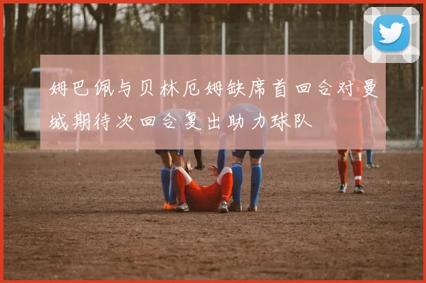 姆巴佩与贝林厄姆缺席首回合对曼城期待次回合复出助力球队
