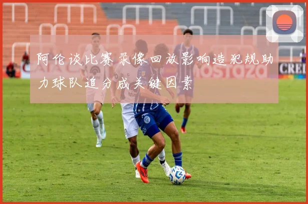 阿伦谈比赛录像回放影响造犯规助力球队追分成关键因素