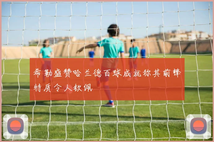 希勒盛赞哈兰德百球成就称其前锋特质令人钦佩