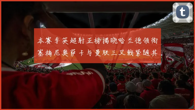本赛季英超射正榜揭晓哈兰德领衔塞梅尼奥萨卡与曼联三叉戟紧随其后