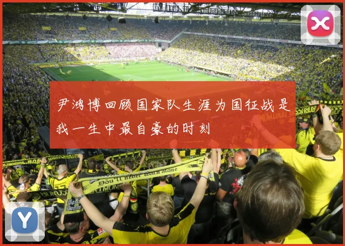 尹鸿博回顾国家队生涯为国征战是我一生中最自豪的时刻