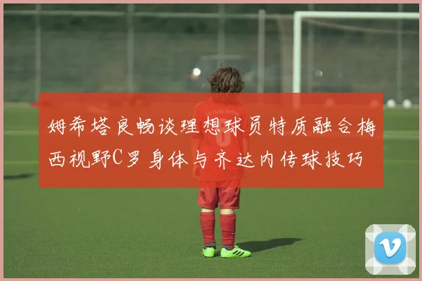 姆希塔良畅谈理想球员特质融合梅西视野C罗身体与齐达内传球技巧