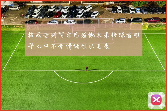 梅西告别阿尔巴感慨未来传球者难寻心中不舍情绪难以言表