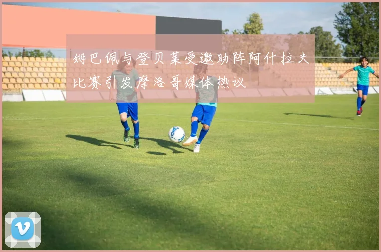 姆巴佩与登贝莱受邀助阵阿什拉夫比赛引发摩洛哥媒体热议