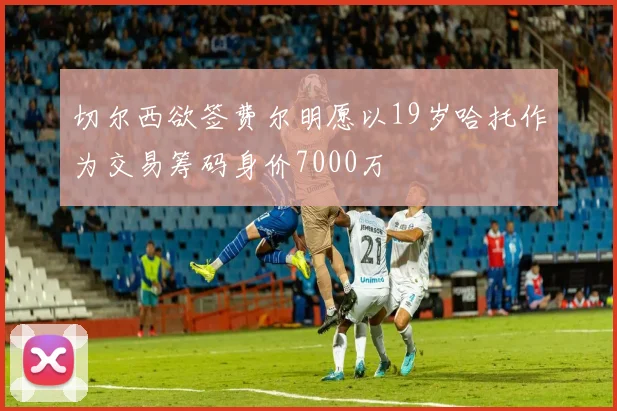 切尔西欲签费尔明愿以19岁哈托作为交易筹码身价7000万