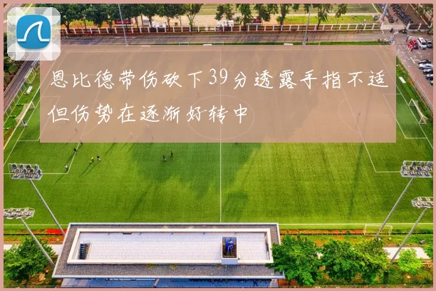 恩比德带伤砍下39分透露手指不适但伤势在逐渐好转中