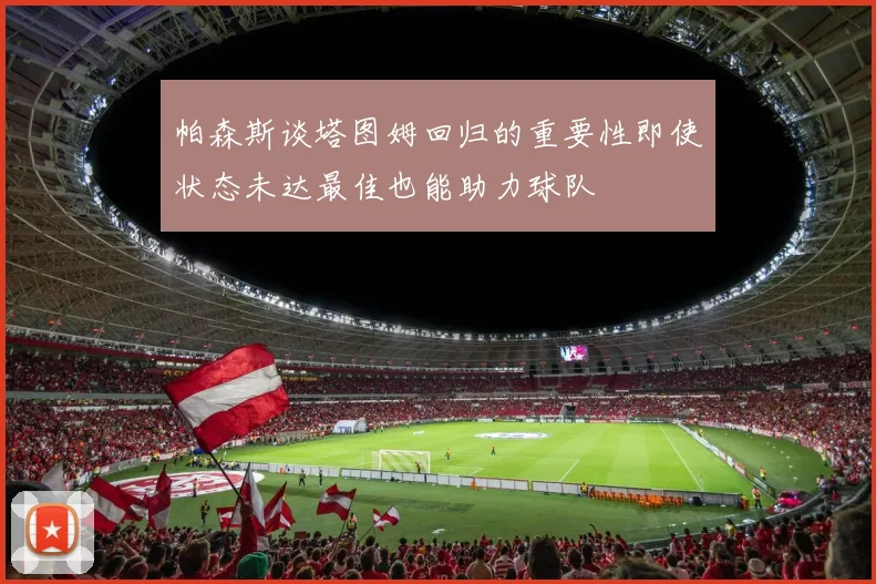 帕森斯谈塔图姆回归的重要性即使状态未达最佳也能助力球队