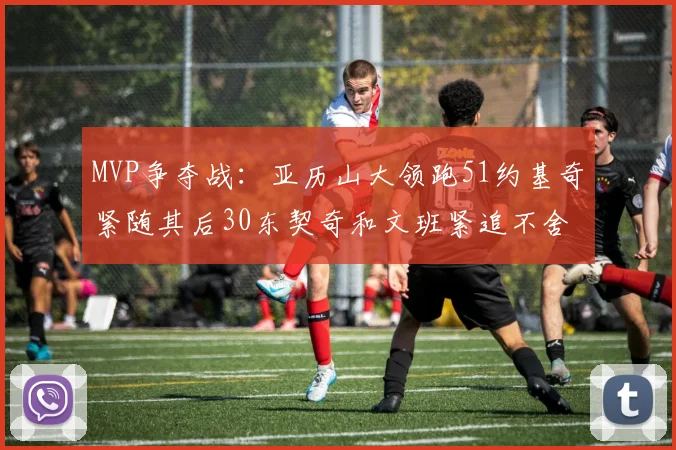 MVP争夺战：亚历山大领跑51约基奇紧随其后30东契奇和文班紧追不舍