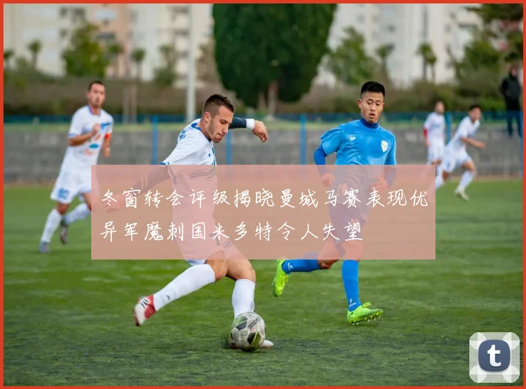 冬窗转会评级揭晓曼城马赛表现优异军魔刺国米多特令人失望