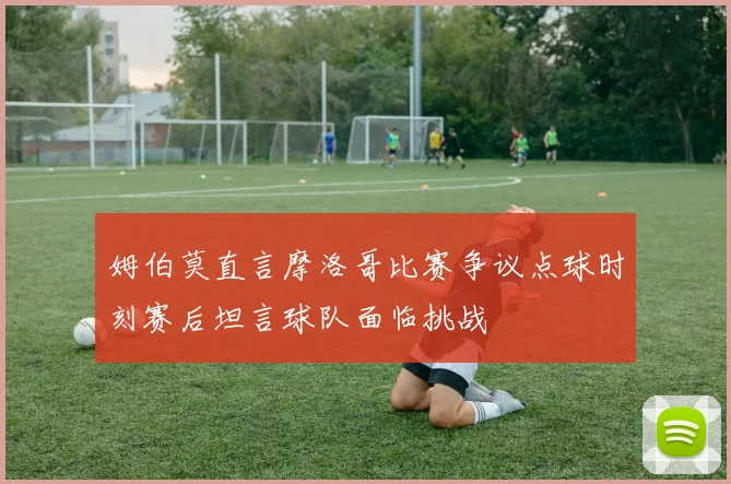 姆伯莫直言摩洛哥比赛争议点球时刻赛后坦言球队面临挑战