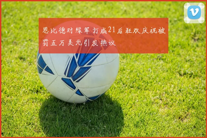 恩比德对绿军打成21后狂欢庆祝被罚五万美元引发热议