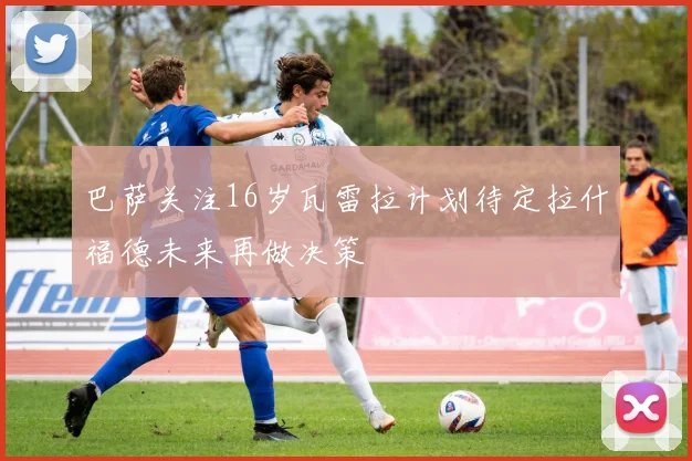 巴萨关注16岁瓦雷拉计划待定拉什福德未来再做决策