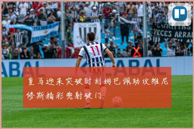 皇马迎来突破时刻姆巴佩助攻维尼修斯精彩兜射破门