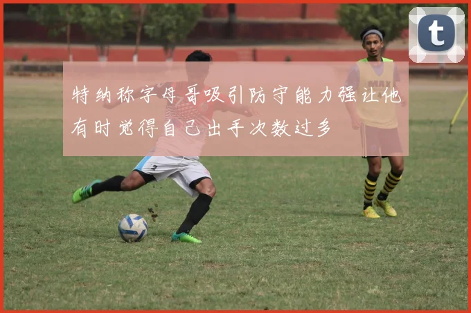 特纳称字母哥吸引防守能力强让他有时觉得自己出手次数过多