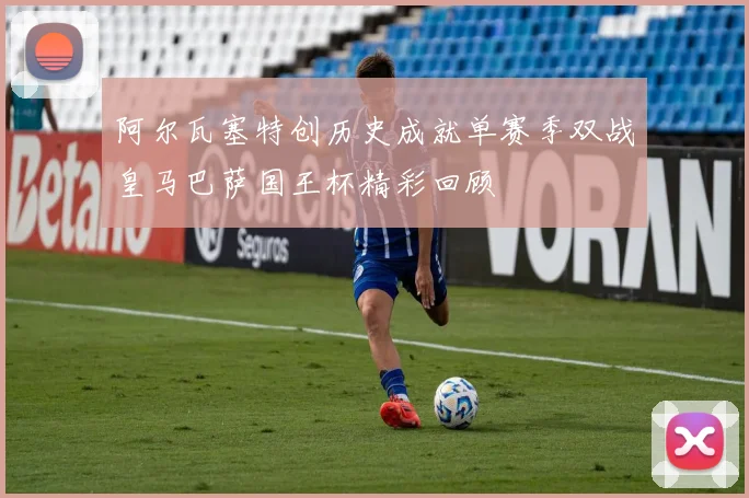 阿尔瓦塞特创历史成就单赛季双战皇马巴萨国王杯精彩回顾