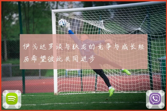 伊戈达罗谈与狄龙的竞争与成长经历希望彼此共同进步