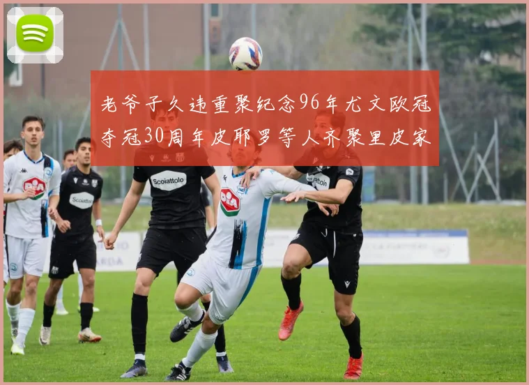 老爷子久违重聚纪念96年尤文欧冠夺冠30周年皮耶罗等人齐聚里皮家