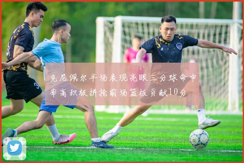 克尼佩尔半场表现亮眼三分球命中率高积极拼抢前场篮板贡献10分