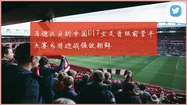 马德兴分析中国U17女足晋级前景半决赛或将迎战强敌朝鲜